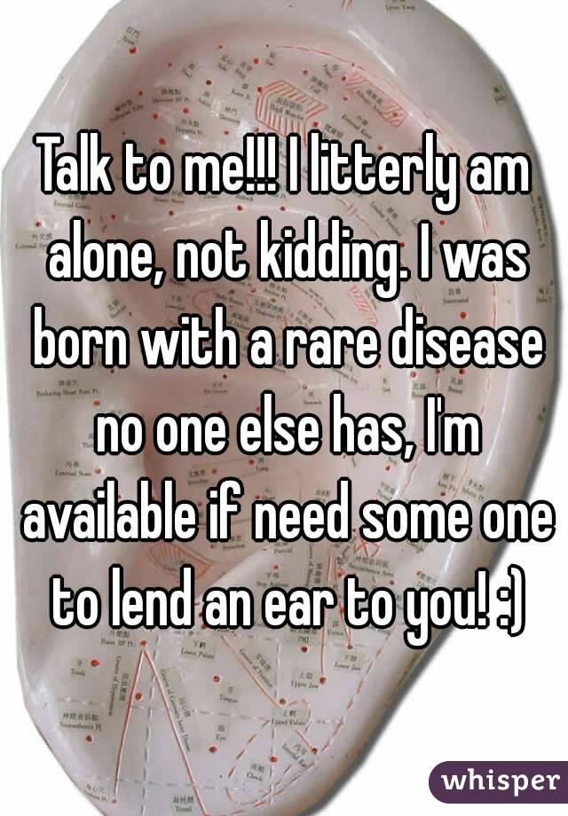 Talk to me!!! I litterly am alone, not kidding. I was born with a rare disease no one else has, I'm available if need some one to lend an ear to you! :)