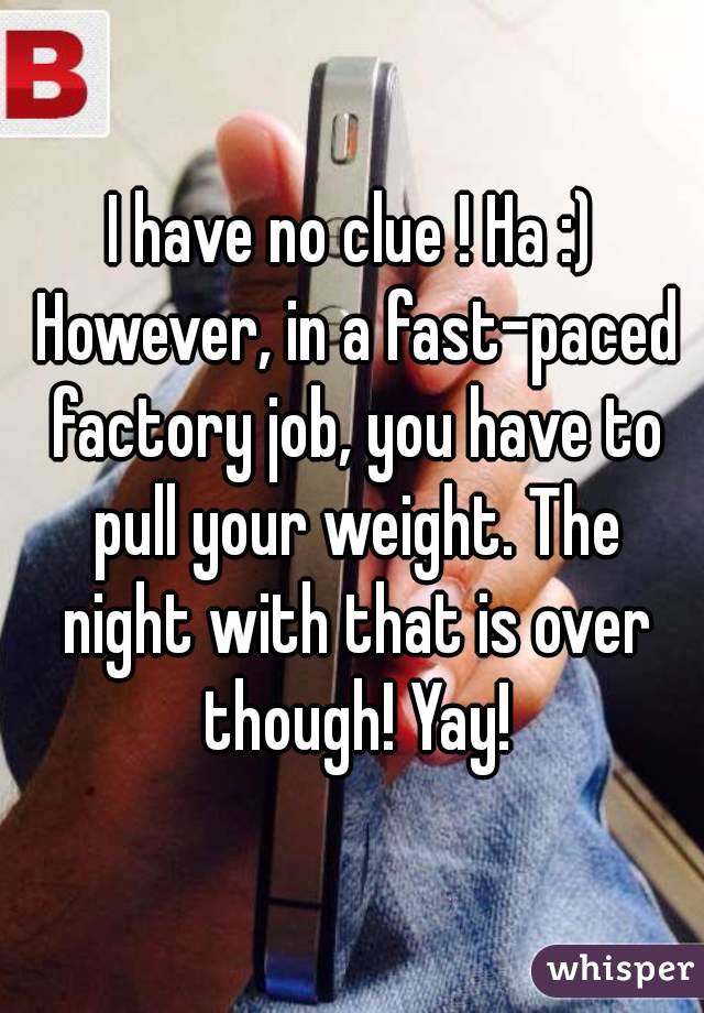 I have no clue ! Ha :) However, in a fast-paced factory job, you have to pull your weight. The night with that is over though! Yay!