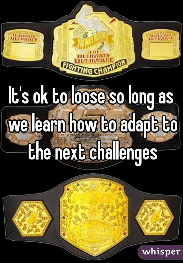 It's ok to loose so long as we learn how to adapt to the next challenges