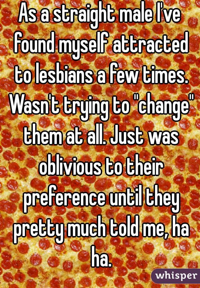 As a straight male I've found myself attracted to lesbians a few times. Wasn't trying to "change" them at all. Just was oblivious to their preference until they pretty much told me, ha ha.