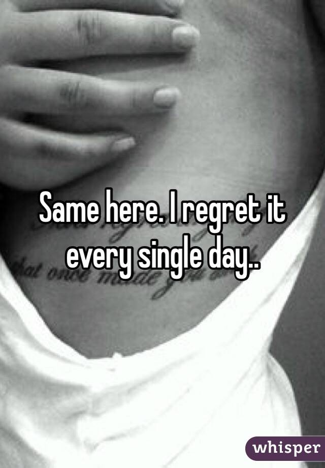 Same here. I regret it every single day..