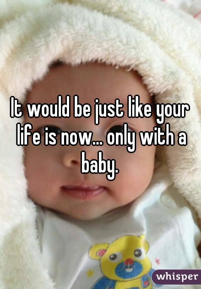 It would be just like your life is now... only with a baby. 