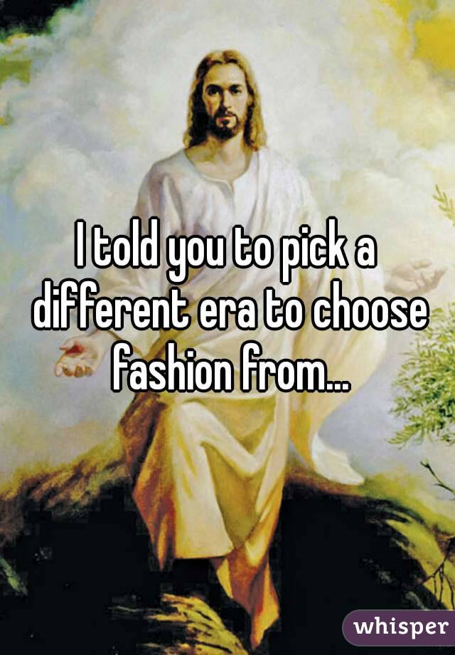 I told you to pick a different era to choose fashion from...