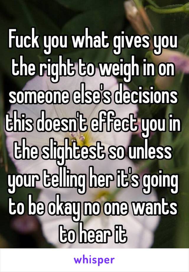 Fuck you what gives you the right to weigh in on someone else's decisions this doesn't effect you in the slightest so unless your telling her it's going to be okay no one wants to hear it