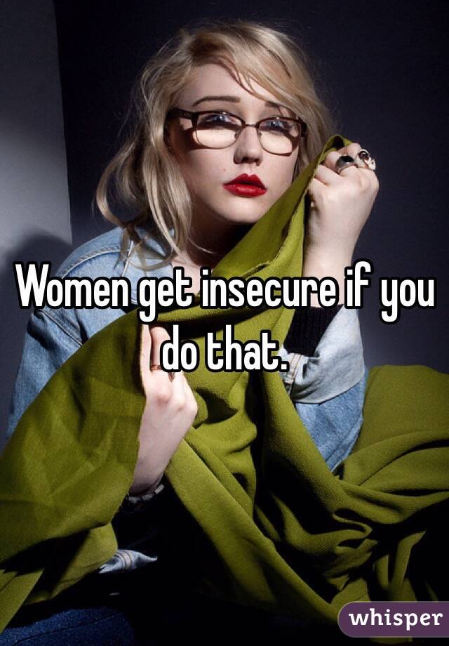Women get insecure if you do that. 