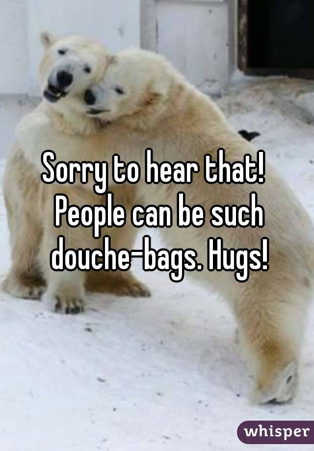 Sorry to hear that!  People can be such douche-bags. Hugs!