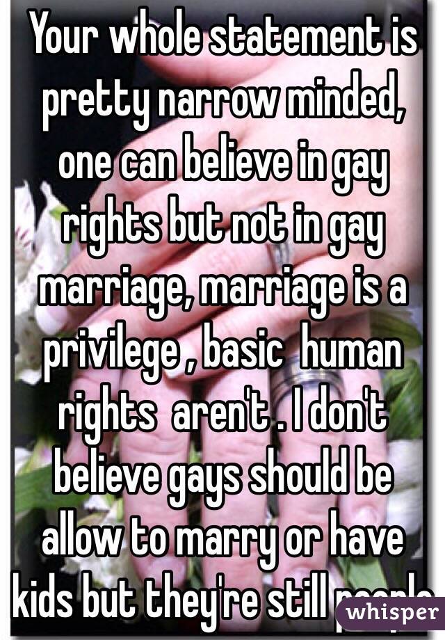 Your whole statement is pretty narrow minded, one can believe in gay rights but not in gay marriage, marriage is a privilege , basic  human rights  aren't . I don't believe gays should be allow to marry or have kids but they're still people