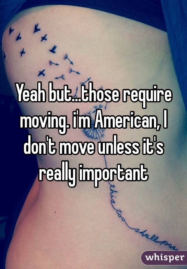 Yeah but...those require moving. i'm American, I don't move unless it's really important 
