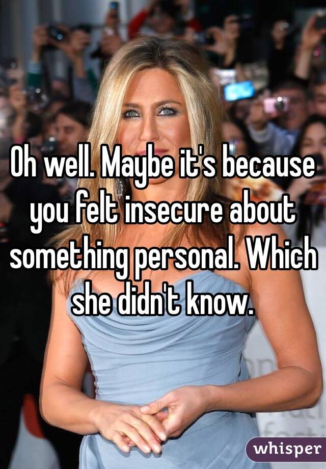 Oh well. Maybe it's because you felt insecure about something personal. Which she didn't know. 