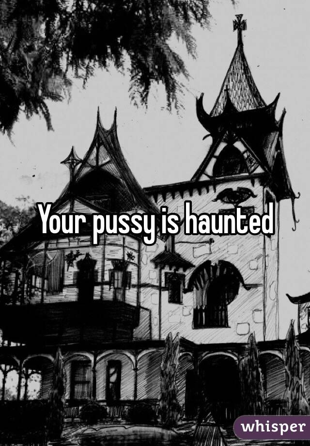 Your pussy is haunted