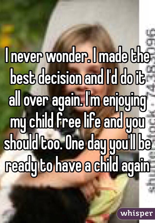 I never wonder. I made the best decision and I'd do it all over again. I'm enjoying my child free life and you should too. One day you'll be ready to have a child again 