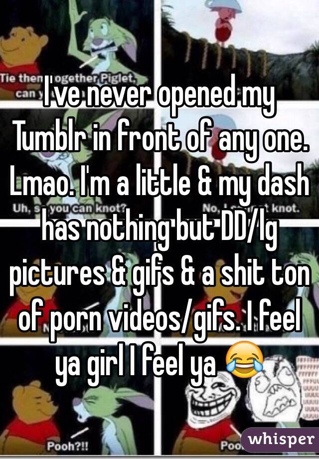 I've never opened my Tumblr in front of any one. Lmao. I'm a little & my dash has nothing but DD/lg pictures & gifs & a shit ton of porn videos/gifs. I feel ya girl I feel ya 😂