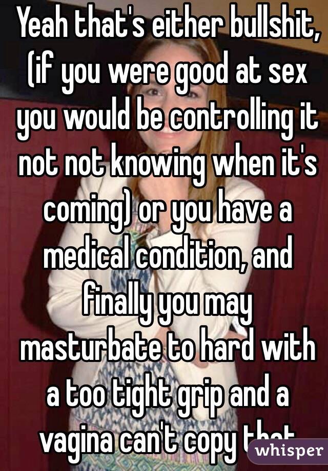 Yeah that's either bullshit, (if you were good at sex you would be controlling it not not knowing when it's coming) or you have a medical condition, and finally you may masturbate to hard with a too tight grip and a vagina can't copy that