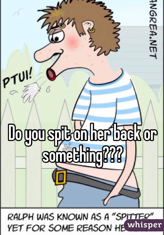 Do you spit on her back or something??? 