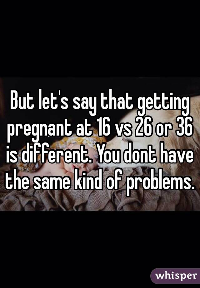 But let's say that getting pregnant at 16 vs 26 or 36 is different. You dont have the same kind of problems.