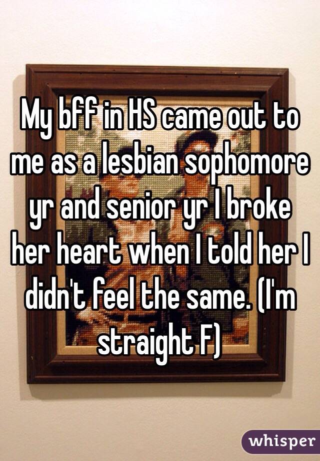 My bff in HS came out to me as a lesbian sophomore yr and senior yr I broke her heart when I told her I didn't feel the same. (I'm straight F)