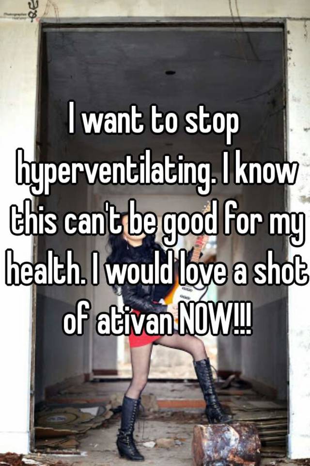 I want to stop hyperventilating. I know this can't be good for my health. I would love a shot of ativan NOW!!!