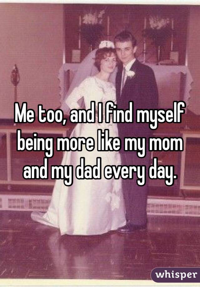 Me too, and I find myself being more like my mom and my dad every day. 