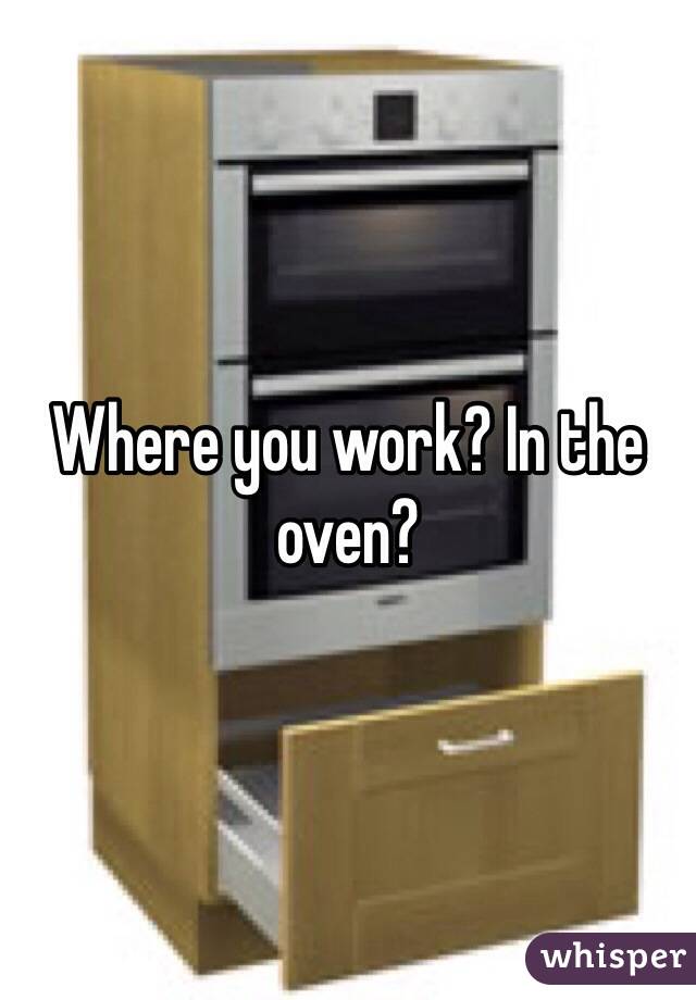 Where you work? In the oven?