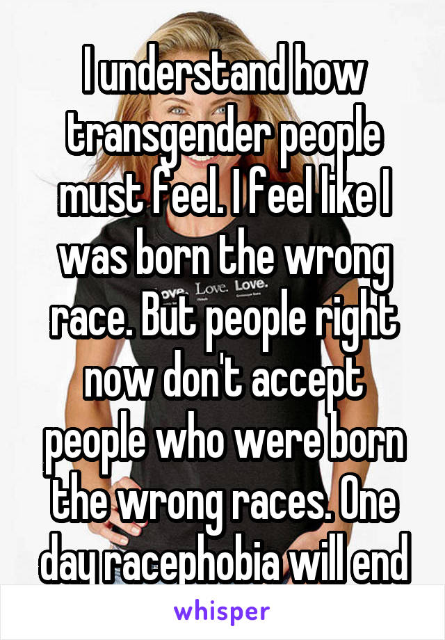 I understand how transgender people must feel. I feel like I was born the wrong race. But people right now don't accept people who were born the wrong races. One day racephobia will end