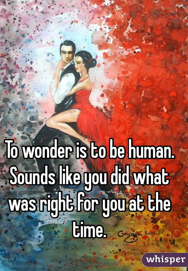 To wonder is to be human. Sounds like you did what was right for you at the time. 