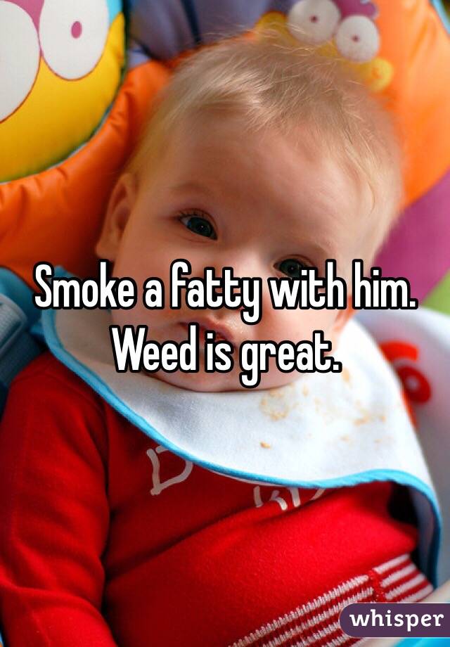 Smoke a fatty with him. Weed is great. 
