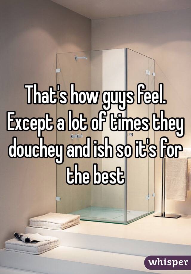 That's how guys feel. Except a lot of times they douchey and ish so it's for the best