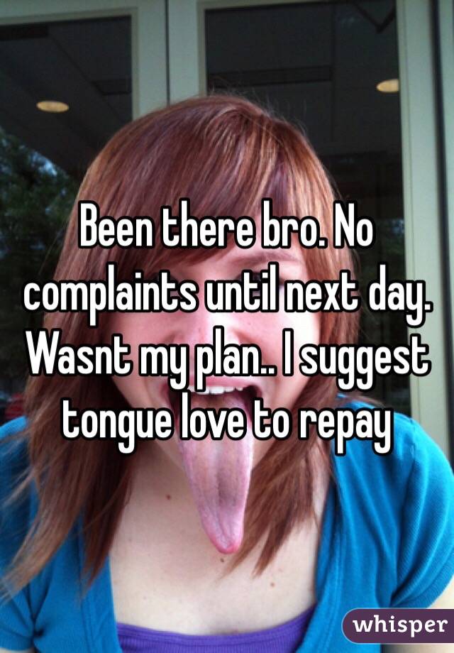 Been there bro. No complaints until next day. Wasnt my plan.. I suggest tongue love to repay