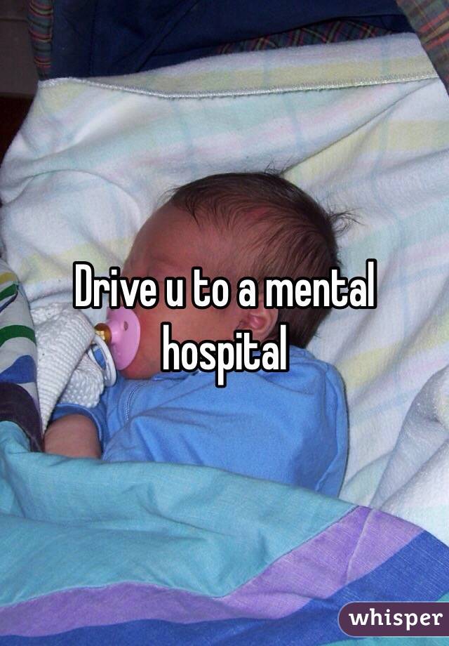 Drive u to a mental hospital