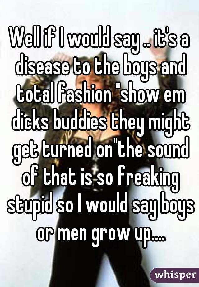 Well if I would say .. it's a disease to the boys and total fashion "show em dicks buddies they might get turned on"the sound of that is so freaking stupid so I would say boys or men grow up....