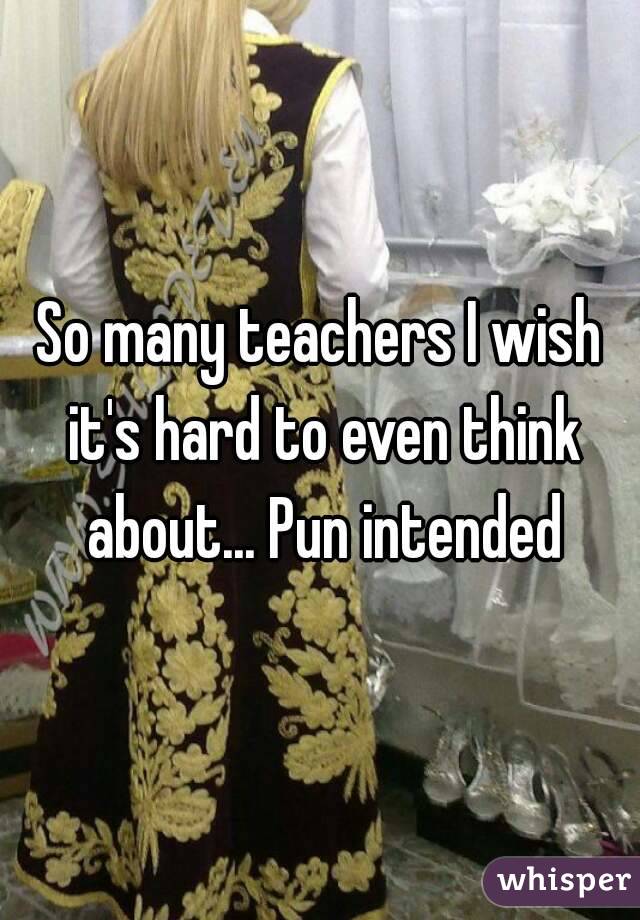So many teachers I wish it's hard to even think about... Pun intended