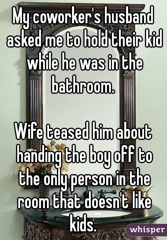 My coworker's husband asked me to hold their kid while he was in the bathroom. 

Wife teased him about handing the boy off to the only person in the room that doesn't like kids. 