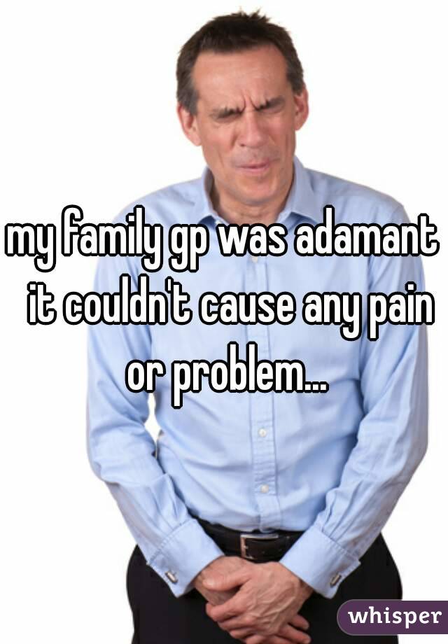 my family gp was adamant  it couldn't cause any pain or problem...