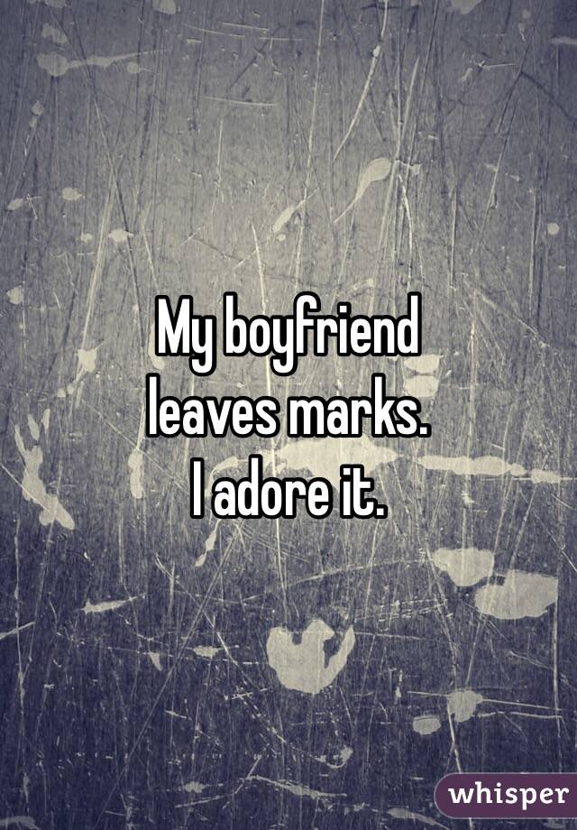 My boyfriend 
leaves marks. 
I adore it. 