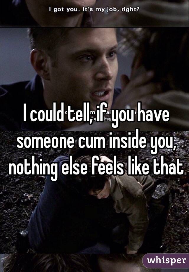 I could tell, if you have someone cum inside you, nothing else feels like that 