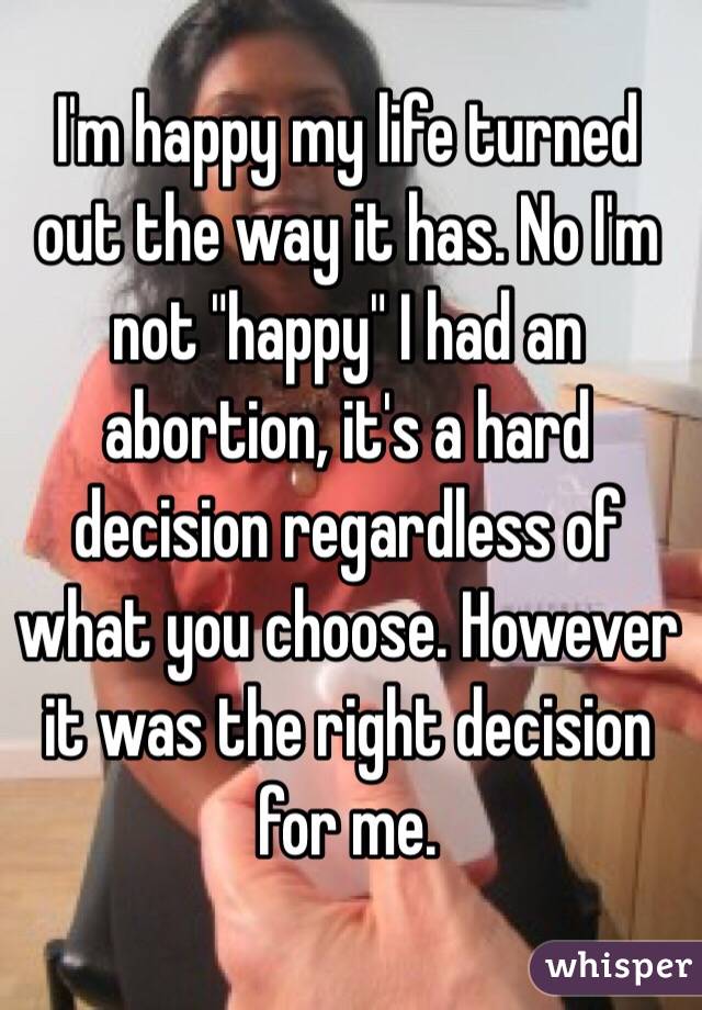 I'm happy my life turned out the way it has. No I'm not "happy" I had an abortion, it's a hard decision regardless of what you choose. However it was the right decision for me.
