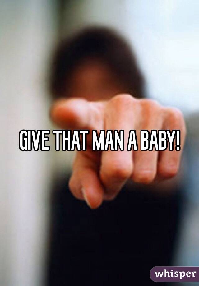 GIVE THAT MAN A BABY! 