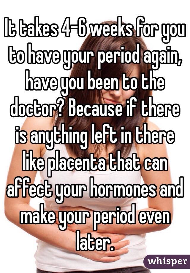 It takes 4-6 weeks for you to have your period again, have you been to the doctor? Because if there is anything left in there like placenta that can affect your hormones and make your period even later. 