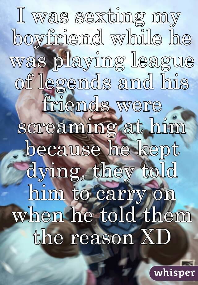 I was sexting my boyfriend while he was playing league of legends and his friends were screaming at him because he kept dying, they told him to carry on when he told them the reason XD