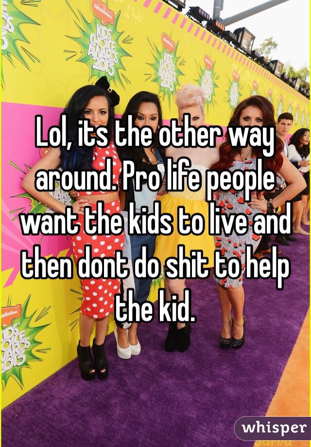Lol, its the other way around. Pro life people want the kids to live and then dont do shit to help the kid.