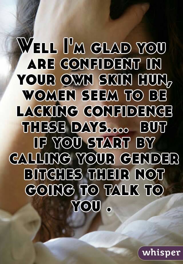 Well I'm glad you are confident in your own skin hun, women seem to be lacking confidence these days....  but if you start by calling your gender bitches their not going to talk to you . 