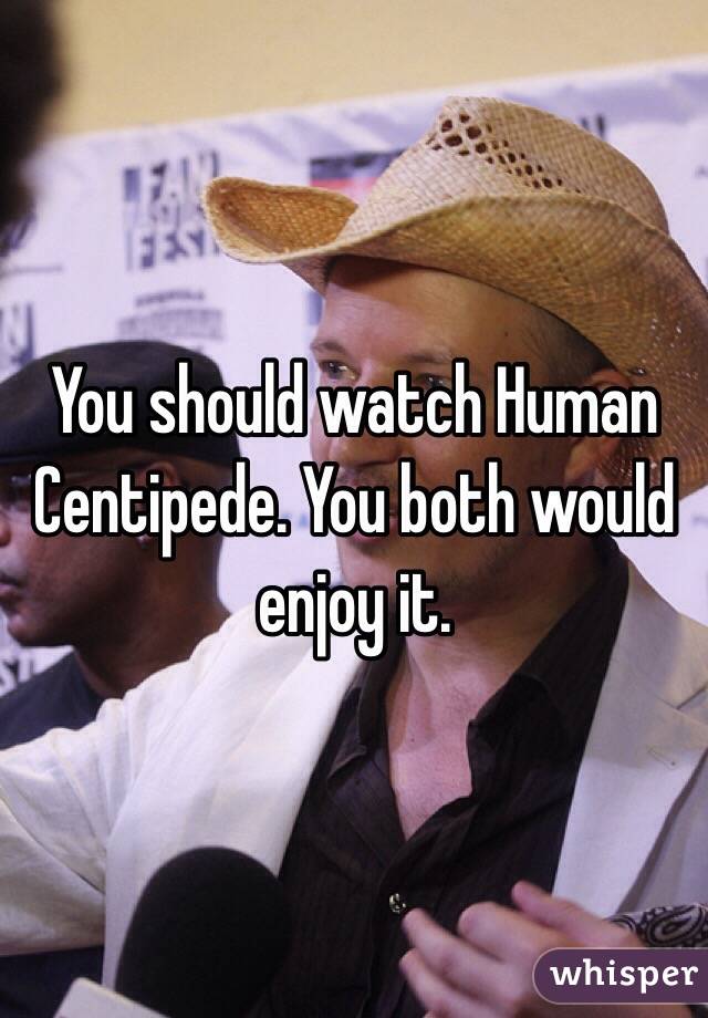 You should watch Human Centipede. You both would enjoy it. 