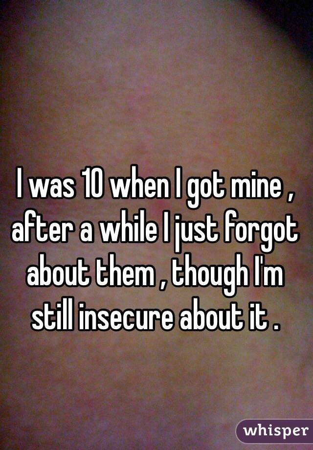 I was 10 when I got mine , after a while I just forgot about them , though I'm still insecure about it .