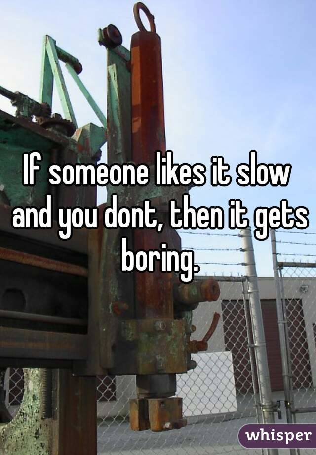 If someone likes it slow and you dont, then it gets boring.