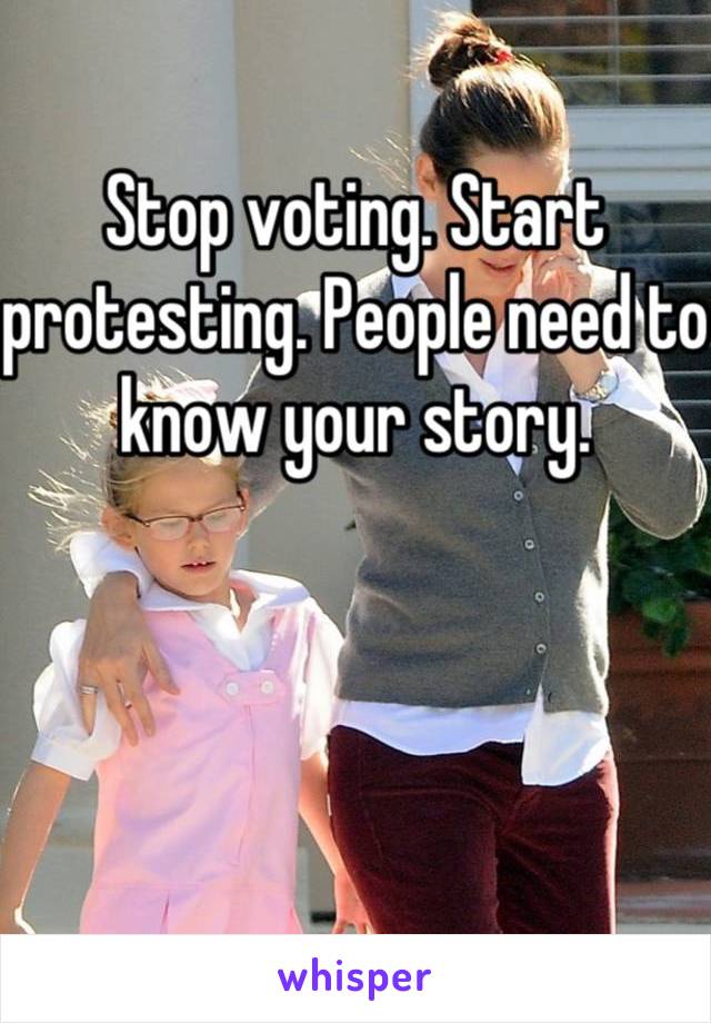 Stop voting. Start protesting. People need to know your story.