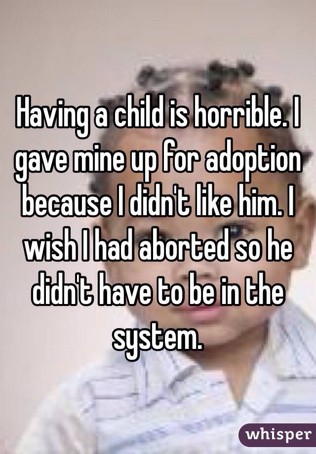 Having a child is horrible. I gave mine up for adoption because I didn't like him. I wish I had aborted so he didn't have to be in the system. 