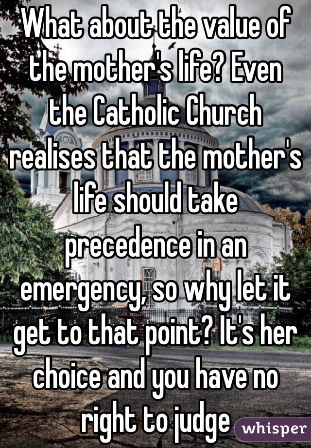 What about the value of the mother's life? Even the Catholic Church realises that the mother's life should take precedence in an emergency, so why let it get to that point? It's her choice and you have no right to judge 