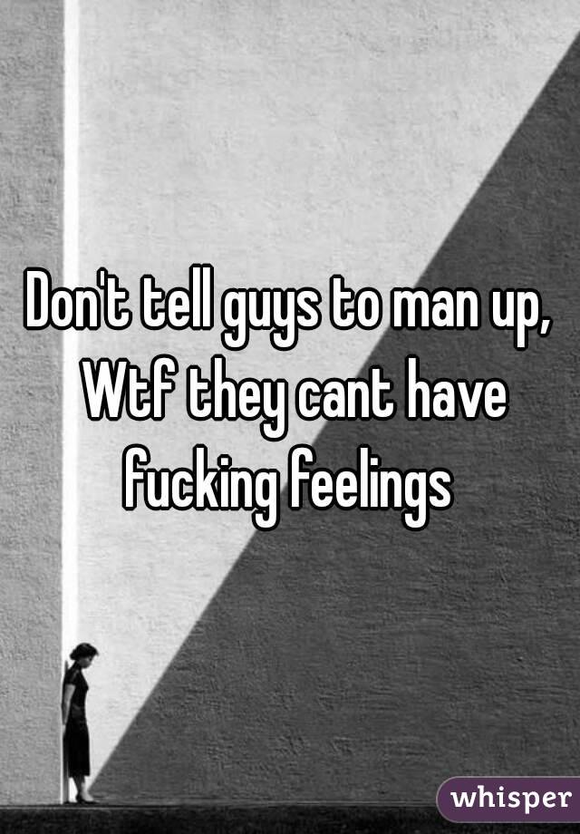 Don't tell guys to man up, Wtf they cant have fucking feelings 