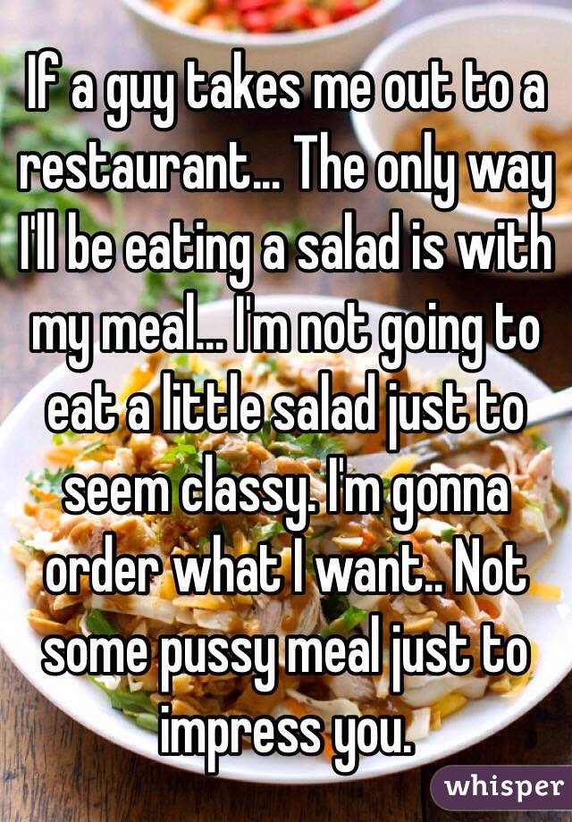 If a guy takes me out to a restaurant... The only way I'll be eating a salad is with my meal... I'm not going to eat a little salad just to seem classy. I'm gonna order what I want.. Not some pussy meal just to impress you. 