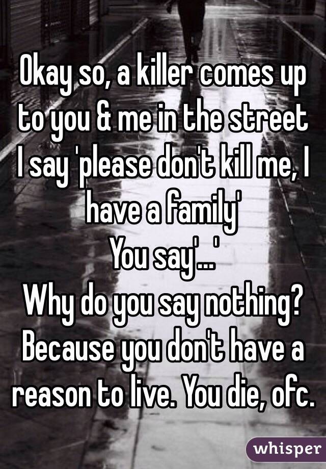 Okay so, a killer comes up to you & me in the street
I say 'please don't kill me, I have a family'
You say'...'
Why do you say nothing? Because you don't have a reason to live. You die, ofc.
